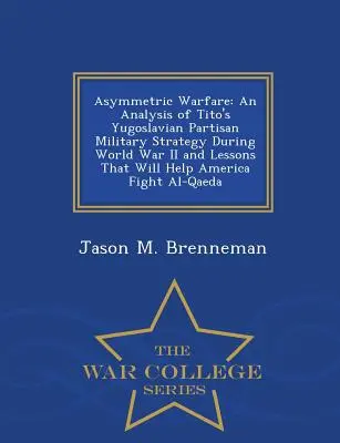 Războiul asimetric: An Analysis of Tito's Yugoslavian Partisan Military Strategy During World War II and Lessons That Will Help America Fi - Asymmetric Warfare: An Analysis of Tito's Yugoslavian Partisan Military Strategy During World War II and Lessons That Will Help America Fi
