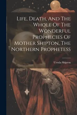 Viața, moartea și ansamblul minunatelor profeții ale Mamei Shipton, profetesa nordică - Life, Death, And The Whole Of The Wonderful Prophecies Of Mother Shipton, The Northern Prophetess