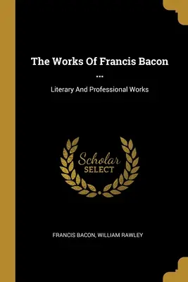 Lucrările lui Francis Bacon ...: Literary And Professional Works - The Works Of Francis Bacon ...: Literary And Professional Works