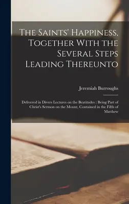 The Saints' Happiness, Together With the Several Steps Leading Thereto: Delivered in Divers Lectures on the Beatitudes: Făcând parte din Sermo lui Hristos - The Saints' Happiness, Together With the Several Steps Leading Thereunto: Delivered in Divers Lectures on the Beatitudes: Being Part of Christ's Sermo
