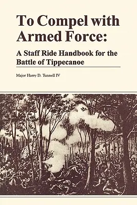 Pentru a constrânge cu forța armată: Un manual de călărit pentru bătălia de la Tippencanoe - To Compel with Armed Force: A Staff Ride Handbook for the Battle of Tippencanoe