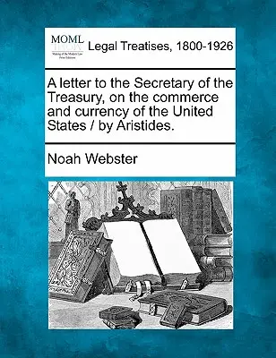 O scrisoare către Secretarul Trezoreriei, privind comerțul și moneda Statelor Unite / De Aristides. - A Letter to the Secretary of the Treasury, on the Commerce and Currency of the United States / By Aristides.