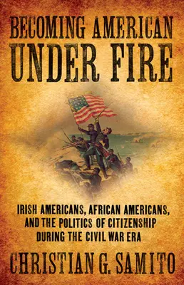 Becoming American Under Fire: Irish Americans, African Americans, and the Politics of Citizenship During the Civil War Era