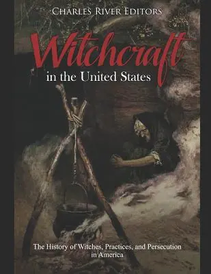 Vrăjitoria în Statele Unite: Istoria vrăjitoarelor, a practicilor și a persecuției în America: The History of Witches, Practices, and Persecution in America - Witchcraft in the United States: The History of Witches, Practices, and Persecution in America