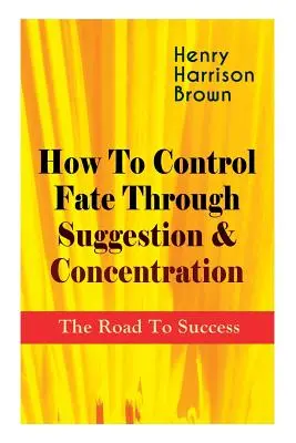 Cum să controlezi destinul prin sugestie și concentrare: Drumul spre succes: Devino stăpânul propriului destin și simte puterea pozitivă a concentrării - How To Control Fate Through Suggestion & Concentration: The Road To Success: Become the Master of Your Own Destiny and Feel the Positive Power of Focu