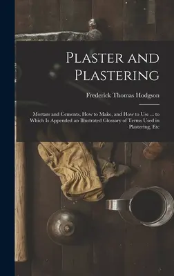 Plaster and Plastering: Mortars and Cements, How to Make, and How to Use ... to Which Is Appended an Illustrated Glossary of Terms Used in Pla