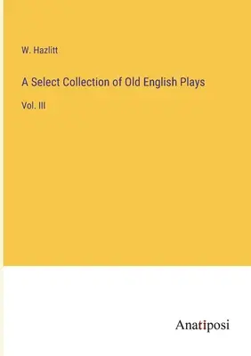 O colecție selectă de piese englezești vechi: Vol. III - A Select Collection of Old English Plays: Vol. III