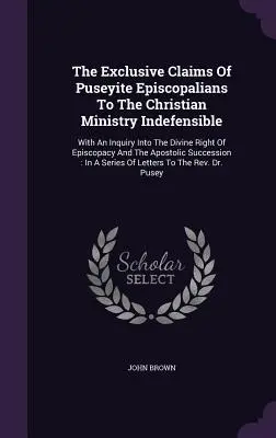 The Exclusive Claims Of Puseyite Episcopalians To The Christian Ministry Indefensible: With An Inquiry Into The Divine Right Of Episcopacy And The Apo