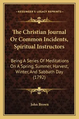 The Christian Journal Or Common Incidents, Spiritual Instructors: Being A Series Of Meditations On A Spring, Summer, Harvest, Winter, And Sabbath Day