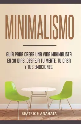 Minimalism: Gua Para Crear Una Vida Minimalista en 30 Das, Despeja Tu Menta, Tu Casa Y Tus Emociones - Minimalismo: Gua Para Crear Una Vida Minimalista en 30 Das, Despeja Tu Menta, Tu Casa Y Tus Emociones