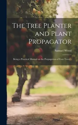 The Tree Planter and Plant Propagator; Being a Practical Manual on the Propagation of Fruit Trees ... - The Tree Planter and Plant Propagator; Being a Practical Manual on the Propagation of Fruit Trees ..