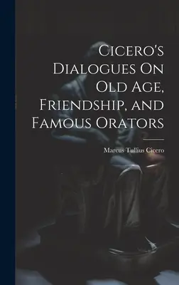 Cicero's Dialogues On Old Age, Friendship, and Famous Orators (Dialogurile lui Cicero despre bătrânețe, prietenie și oratori celebri) - Cicero's Dialogues On Old Age, Friendship, and Famous Orators