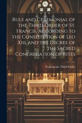 Regula și ceremonialul celui de-al treilea Ordin al Sfântului Francisc, conform Constituției lui Leo Xiii și decretului Sacrei Congregații a Riturilor - Rule and Ceremonial of the Third Order of St. Francis, According to the Constitution of Leo Xiii, and the Decree of the Sacred Congregation of Rites