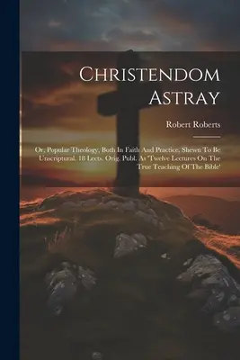 Christendom Astray: Or, Popular Theology, Both In Faith And Practice, Shewn To Be Unscriptural. 18 lecții. Orig. Publ. Ca 