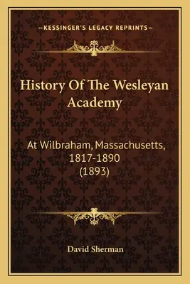 History Of The Wesleyan Academy: La Wilbraham, Massachusetts, 1817-1890 (1893) - History Of The Wesleyan Academy: At Wilbraham, Massachusetts, 1817-1890 (1893)