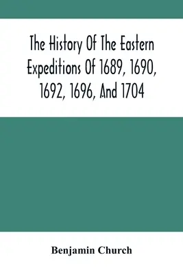 The History Of The Eastern Expeditions Of 1689, 1690, 1692, 1696, And 1704: Împotriva indienilor și francezilor - The History Of The Eastern Expeditions Of 1689, 1690, 1692, 1696, And 1704: Against The Indians And French