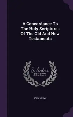 A Concordance To The Holy Scriptures Of The Old and New Testaments - A Concordance To The Holy Scriptures Of The Old And New Testaments