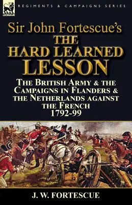 Lecția greu învățată a lui Sir John Fortescue: Armata britanică și campaniile din Flandra și Țările de Jos împotriva francezilor 1792-99 - Sir John Fortescue's The Hard Learned Lesson: the British Army & the Campaigns in Flanders & the Netherlands against the French 1792-99