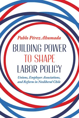Building Power to Shape Labor Policy: Sindicatele, asociațiile patronale și reforma în Chile neoliberal - Building Power to Shape Labor Policy: Unions, Employer Associations, and Reform in Neoliberal Chile