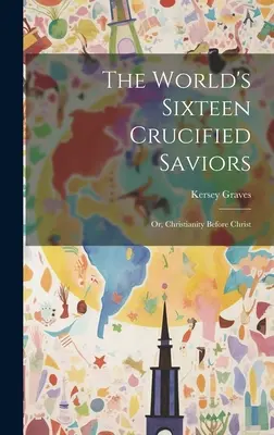 Cei șaisprezece salvatori cruciați ai lumii: Or, Christianity Before Christ - The World's Sixteen Crucified Saviors: Or, Christianity Before Christ