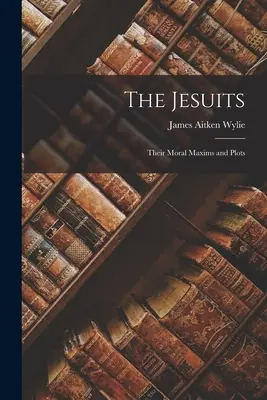 The Jesuits: Moral Maxims and Plots - The Jesuits: Their Moral Maxims and Plots