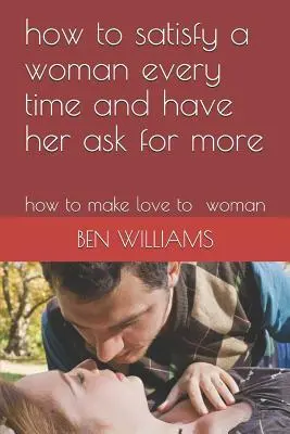 Cum să satisfaci o femeie de fiecare dată și să o faci să ceară mai mult: Cum să faci dragoste cu o femeie - How to Satisfy a Woman Every Time and Have Her Ask for More: How to Make Love to Woman