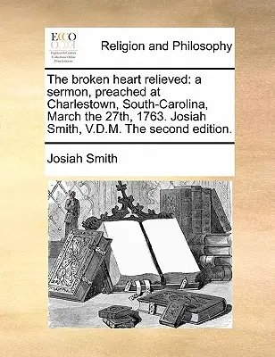 The Broken Heart Relieved: O predică, ținută la Charlestown, Carolina de Sud, la 27 martie 1763. Josiah Smith, V.D.M. a doua ediție. - The Broken Heart Relieved: A Sermon, Preached at Charlestown, South-Carolina, March the 27th, 1763. Josiah Smith, V.D.M. the Second Edition.