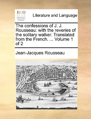 Confesiunile lui J. J. Rousseau: Cu reveriile umblătorului solitar. Traduse din franceză. ... Volumul 1 din 2 - The Confessions of J. J. Rousseau: With the Reveries of the Solitary Walker. Translated from the French. ... Volume 1 of 2