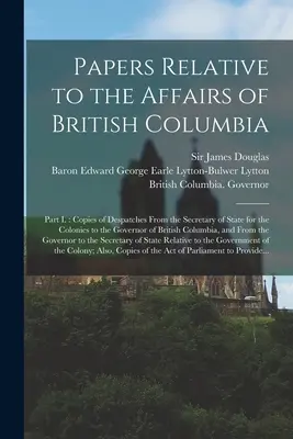 Papers Relative to the Affairs of British Columbia [microformă]: Partea I.: Copii ale depeșelor secretarului de stat pentru colonii către guvernator - Papers Relative to the Affairs of British Columbia [microform]: Part I.: Copies of Despatches From the Secretary of State for the Colonies to the Gove
