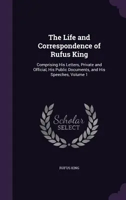 Viața și corespondența lui Rufus King: cuprinzând scrisorile sale, private și oficiale, documentele sale publice și discursurile sale, volumul 1 - The Life and Correspondence of Rufus King: Comprising His Letters, Private and Official, His Public Documents, and His Speeches, Volume 1