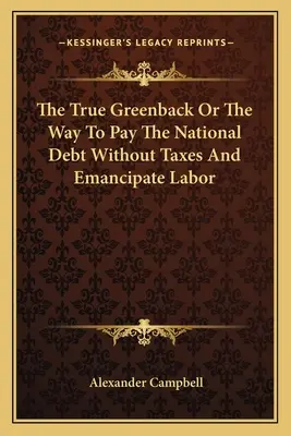 The True Greenback Or The Way To Pay The National Debt Without Taxes And Emancipate Labor (Adevărata monedă verde sau calea de a plăti datoria națională fără taxe și de a emancipa forța de muncă) - The True Greenback Or The Way To Pay The National Debt Without Taxes And Emancipate Labor