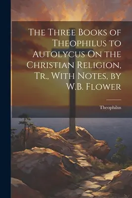 Cele trei cărți ale lui Theophilus către Autolycus despre religia creștină, trad., cu note, de W.B. Flower - The Three Books of Theophilus to Autolycus On the Christian Religion, Tr., With Notes, by W.B. Flower