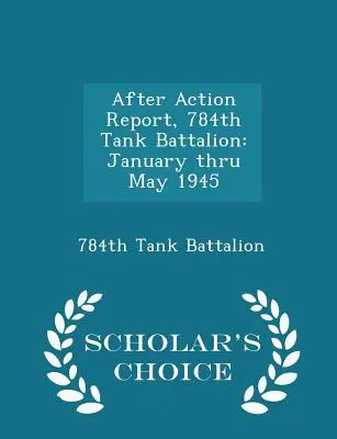 Raport după acțiune, Batalionul 784 de tancuri: Din ianuarie până în mai 1945 - Scholar's Choice Edition - After Action Report, 784th Tank Battalion: January Thru May 1945 - Scholar's Choice Edition