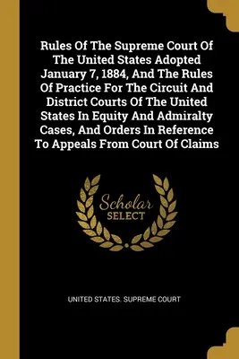 Regulile Curții Supreme a Statelor Unite adoptate la 7 ianuarie 1884 și regulile de practică pentru instanțele de circuit și de district ale Statelor Unite - Rules Of The Supreme Court Of The United States Adopted January 7, 1884, And The Rules Of Practice For The Circuit And District Courts Of The United S