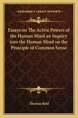 Essays on The Active Powers of the Human Mind an Inquiry into the Human Mind on the Principle of Common Sense