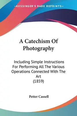 Un catehism al fotografiei: Inclusiv instrucțiuni simple pentru efectuarea tuturor operațiunilor legate de această artă - A Catechism Of Photography: Including Simple Instructions For Performing All The Various Operations Connected With The Art