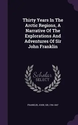 Treizeci de ani în regiunile arctice, o narațiune a explorărilor și aventurilor lui Sir John Franklin - Thirty Years In The Arctic Regions, A Narrative Of The Explorations And Adventures Of Sir John Franklin