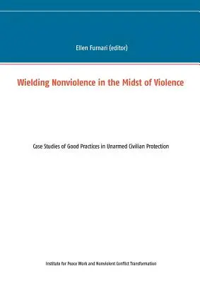 Folosirea non-violenței în mijlocul violenței: Studii de caz privind bunele practici în protecția civililor neînarmați - Wielding Nonviolence in the Midst of Violence: Case Studies of Good Practices in Unarmed Civilian Protection