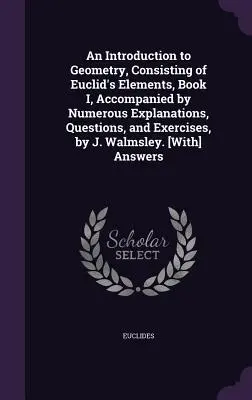 An Introduction to Geometry, Consisting of Euclid's Elements, Book I, Accomanied by Numerous Explanations, Questions, and Exercises, by J. Walmsley. - An Introduction to Geometry, Consisting of Euclid's Elements, Book I, Accompanied by Numerous Explanations, Questions, and Exercises, by J. Walmsley.