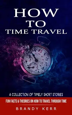 Cum să călătorești în timp: O colecție de povestiri scurte în timp (Fun Facts & Theories on How to Travel Through Time) - How to Time Travel: A Collection of Timely Short Stories (Fun Facts & Theories on How to Travel Through Time)
