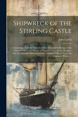 naufragiul castelului Stirling: Containing a Faithful Narrative of the Dreadful Sufferings of the Crew and the Cruel Murder of Captain Fraser by the - Shipwreck of the Stirling Castle: Containing a Faithful Narrative of the Dreadful Sufferings of the Crew and the Cruel Murder of Captain Fraser by the