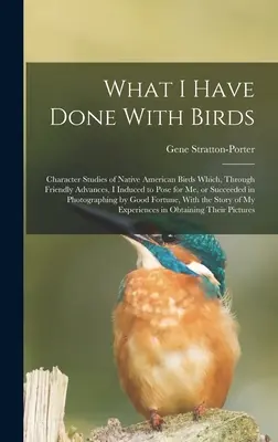 What I Have Done With Birds; Character Studies of Native American Birds Which, Through Friendly Advances, I Induced to Pose for me, or Succesed in Ph - What I Have Done With Birds; Character Studies of Native American Birds Which, Through Friendly Advances, I Induced to Pose for me, or Succeeded in Ph