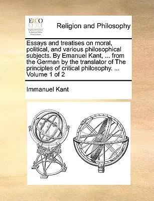 Eseuri și tratate pe teme morale, politice și diverse subiecte filosofice. De Emanuel Kant, ... din limba germană de către traducătorul Principiilor - Essays and treatises on moral, political, and various philosophical subjects. By Emanuel Kant, ... from the German by the translator of The principles