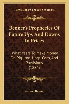 Profețiile lui Benner privind creșterile și scăderile viitoare ale prețurilor: În ce ani să faci bani din fierul de porc, porci, porumb și provizii (1884) - Benner's Prophecies Of Future Ups And Downs In Prices: What Years To Make Money On Pig-Iron, Hogs, Corn, And Provisions (1884)
