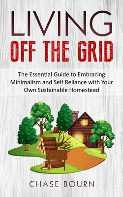 Living Off The Grid: The Essential Guide to Embracing Minimalism and Self Reliance with Your Own Sustainable Homestead
