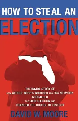 How to Steal an Election: The Inside Story of How George Bush's Brother and Fox Network Misalled the 2000 Election and Changed the Course of Hi - How to Steal an Election: The Inside Story of How George Bush's Brother and Fox Network Miscalled the 2000 Election and Changed the Course of Hi