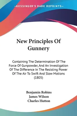New Principles Of Gunnery: Containing The Determination Of The Force Of Gunpowder, And An Investigation Of The Difference In The Resisting Power