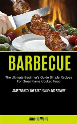 Grătar: The Ultimate Beginner's Guide Simple Recipes For Great Flame Cooked Food (Început cu cele mai bune rețete Yummy BBQ) - Barbecue: The Ultimate Beginner's Guide Simple Recipes For Great Flame Cooked Food (Started With The Best Yummy BBQ Recipes)