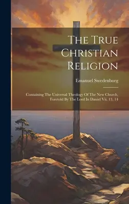 Adevărata religie creștină: Conținând teologia universală a noii Biserici, prevestită de Domnul în Daniel Vii. 13, 14 - The True Christian Religion: Containing The Universal Theology Of The New Church, Foretold By The Lord In Daniel Vii. 13, 14
