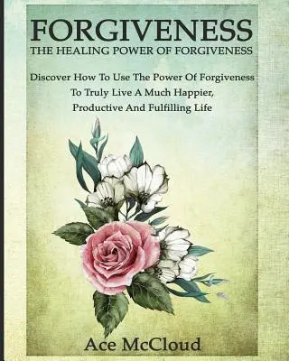 Iertarea: The Healing Power Of Forgiveness (Puterea vindecătoare a iertării): Descoperă cum să folosești puterea iertării pentru a trăi cu adevărat o viață mult mai fericită, productivă - Forgiveness: The Healing Power Of Forgiveness: Discover How To Use The Power Of Forgiveness To Truly Live A Much Happier, Productiv
